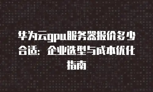 华为云gpu服务器报价多少合适：企业选型与成本优化指南