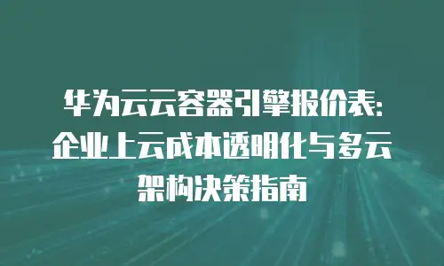 华为云云容器引擎报价表：企业上云成本透明化与多云架构决策指南