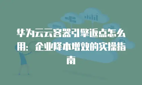 华为云云容器引擎返点怎么用：企业降本增效的实操指南