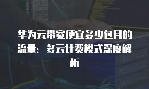 华为云带宽便宜多少包月的流量：多云计费模式深度解析