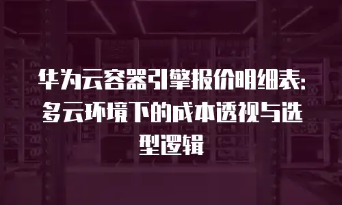 华为云容器引擎报价明细表：多云环境下的成本透视与选型逻辑