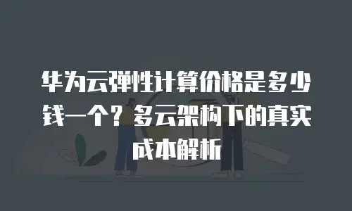 华为云弹性计算价格是多少钱一个？多云架构下的真实成本解析