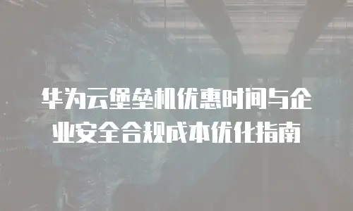 华为云堡垒机优惠时间与企业安全合规成本优化指南