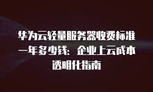华为云轻量服务器收费标准一年多少钱：企业上云成本透明化指南