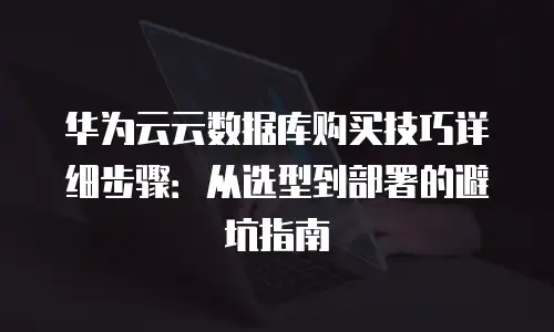华为云云数据库购买技巧详细步骤：从选型到部署的避坑指南