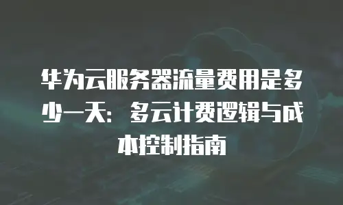 华为云服务器流量费用是多少一天：多云计费逻辑与成本控制指南