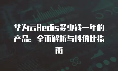 华为云Redis多少钱一年的产品：全面解析与性价比指南