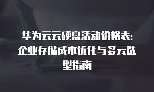 华为云云硬盘活动价格表：企业存储成本优化与多云选型指南