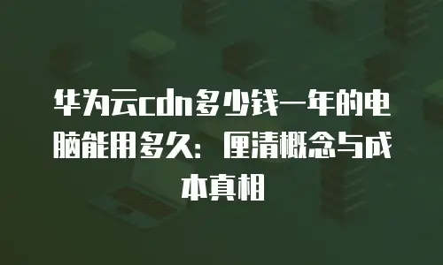 华为云cdn多少钱一年的电脑能用多久：厘清概念与成本真相