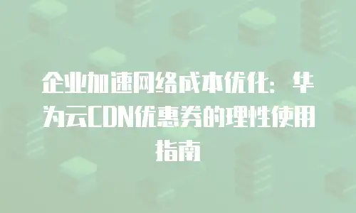 企业加速网络成本优化：华为云CDN优惠券的理性使用指南