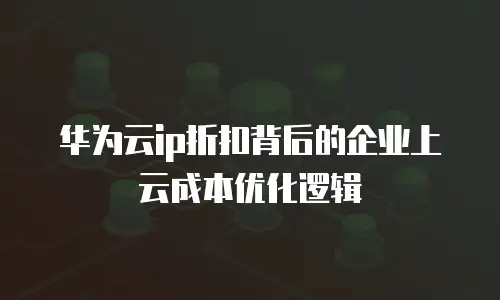 华为云ip折扣背后的企业上云成本优化逻辑