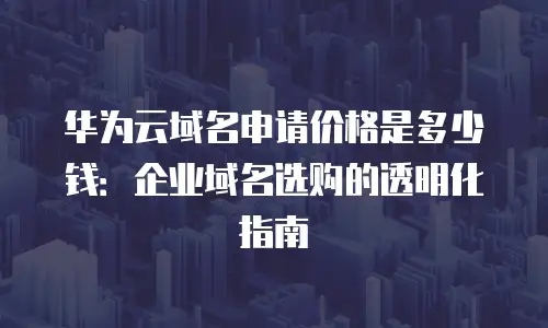 华为云域名申请价格是多少钱：企业域名选购的透明化指南