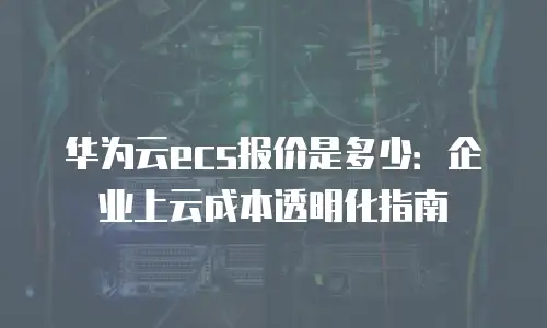 华为云ecs报价是多少：企业上云成本透明化指南
