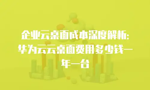 企业云桌面成本深度解析：华为云云桌面费用多少钱一年一台