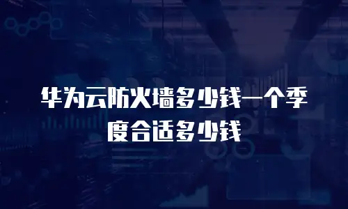 华为云防火墙多少钱一个季度合适多少钱