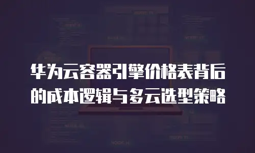 华为云容器引擎价格表背后的成本逻辑与多云选型策略