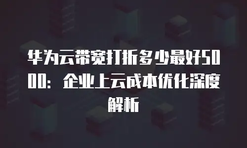 华为云带宽打折多少最好5000：企业上云成本优化深度解析