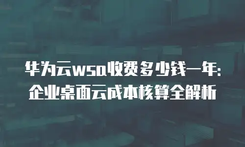 华为云wsa收费多少钱一年：企业桌面云成本核算全解析