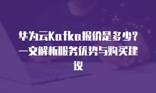 华为云Kafka报价是多少？一文解析服务优势与购买建议