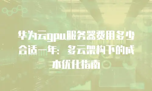 华为云gpu服务器费用多少合适一年：多云架构下的成本优化指南