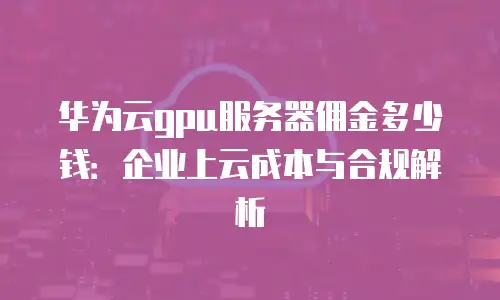 华为云gpu服务器佣金多少钱：企业上云成本与合规解析