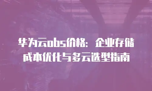 华为云obs价格：企业存储成本优化与多云选型指南