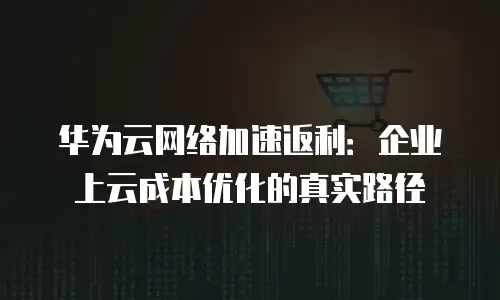 华为云网络加速返利：企业上云成本优化的真实路径