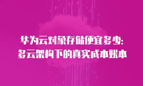 华为云对象存储便宜多少：多云架构下的真实成本账本