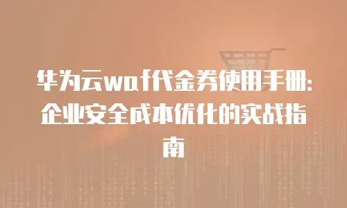 华为云waf代金券使用手册：企业安全成本优化的实战指南
