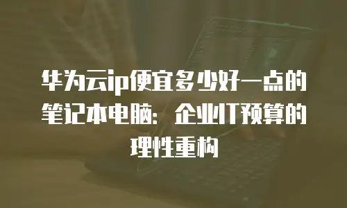 华为云ip便宜多少好一点的笔记本电脑：企业IT预算的理性重构