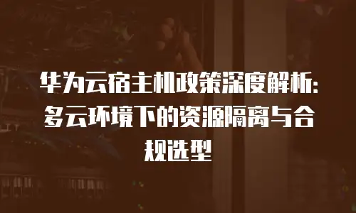 华为云宿主机政策深度解析：多云环境下的资源隔离与合规选型