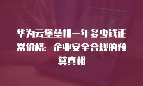 华为云堡垒机一年多少钱正常价格：企业安全合规的预算真相