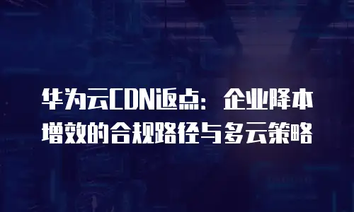 华为云CDN返点：企业降本增效的合规路径与多云策略