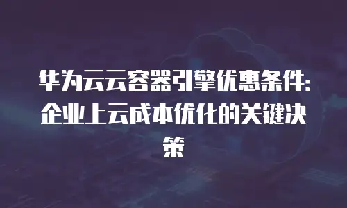华为云云容器引擎优惠条件：企业上云成本优化的关键决策