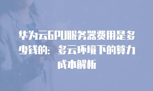 华为云GPU服务器费用是多少钱的：多云环境下的算力成本解析