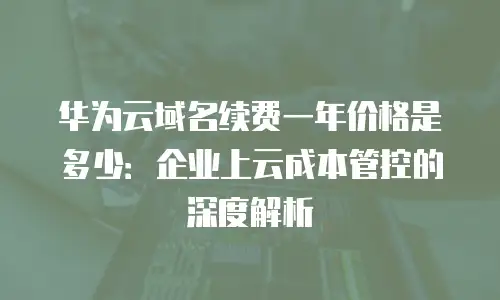 华为云域名续费一年价格是多少：企业上云成本管控的深度解析