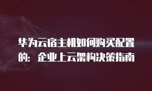 华为云宿主机如何购买配置的：企业上云架构决策指南