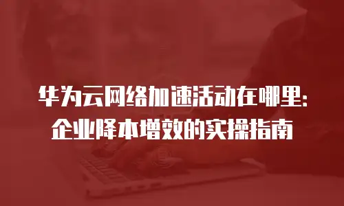 华为云网络加速活动在哪里：企业降本增效的实操指南
