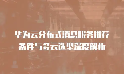 华为云分布式消息服务推荐条件与多云选型深度解析