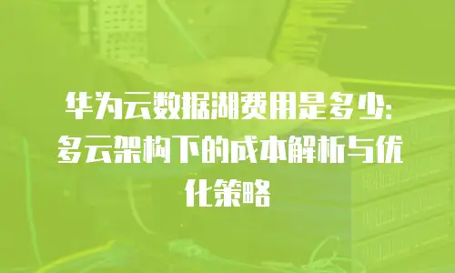 华为云数据湖费用是多少：多云架构下的成本解析与优化策略