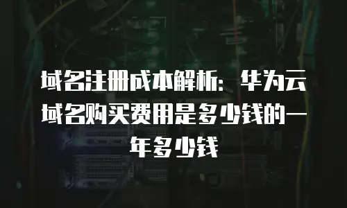 域名注册成本解析：华为云域名购买费用是多少钱的一年多少钱