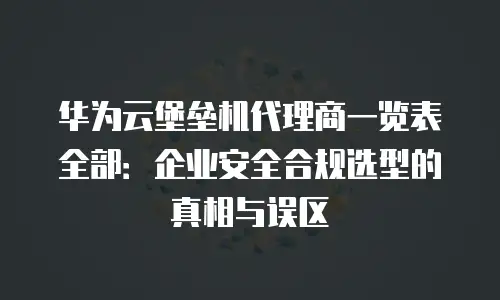 华为云堡垒机代理商一览表全部：企业安全合规选型的真相与误区