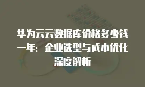 华为云云数据库价格多少钱一年：企业选型与成本优化深度解析