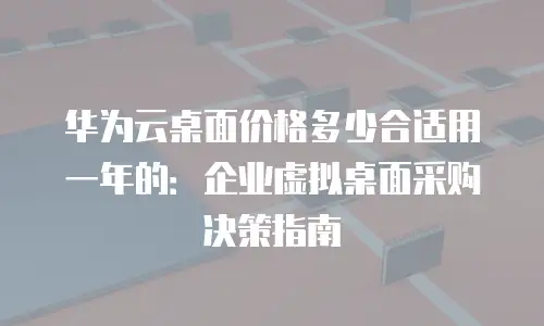 华为云桌面价格多少合适用一年的：企业虚拟桌面采购决策指南