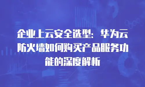 企业上云安全选型：华为云防火墙如何购买产品服务功能的深度解析