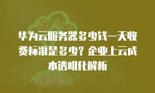 华为云服务器多少钱一天收费标准是多少？企业上云成本透明化解析