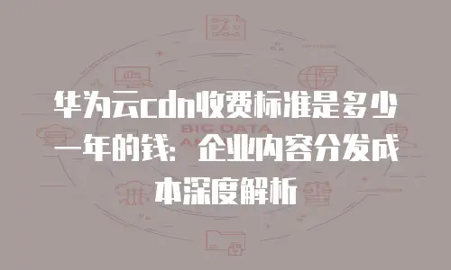 华为云cdn收费标准是多少一年的钱：企业内容分发成本深度解析