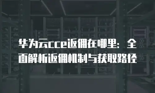 华为云cce返佣在哪里：全面解析返佣机制与获取路径