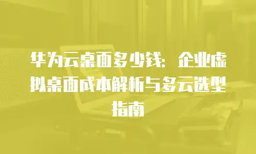 华为云桌面多少钱：企业虚拟桌面成本解析与多云选型指南