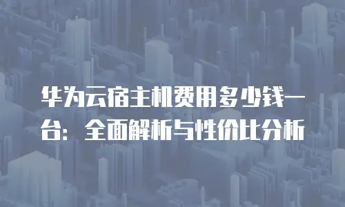 华为云宿主机费用多少钱一台：全面解析与性价比分析